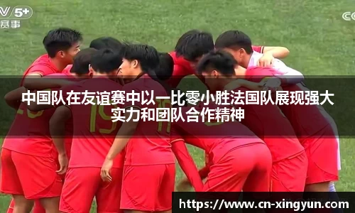 中国队在友谊赛中以一比零小胜法国队展现强大实力和团队合作精神